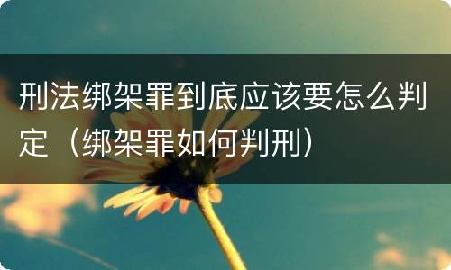 刑法绑架罪到底应该要怎么判定（绑架罪如何判刑）