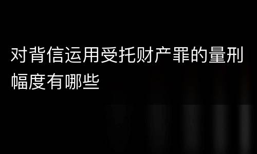 对背信运用受托财产罪的量刑幅度有哪些