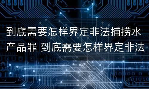到底需要怎样界定非法捕捞水产品罪 到底需要怎样界定非法捕捞水产品罪名