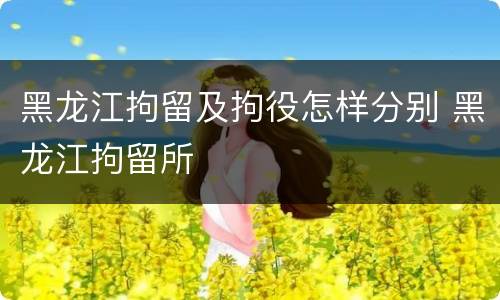 黑龙江拘留及拘役怎样分别 黑龙江拘留所