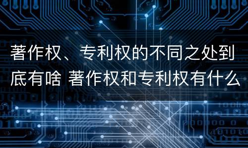 著作权、专利权的不同之处到底有啥 著作权和专利权有什么区别