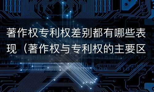著作权专利权差别都有哪些表现（著作权与专利权的主要区别）