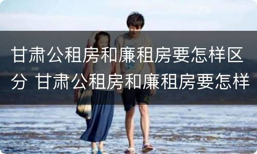 甘肃公租房和廉租房要怎样区分 甘肃公租房和廉租房要怎样区分出来