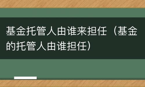基金托管人由谁来担任（基金的托管人由谁担任）