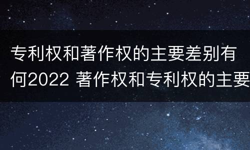 专利权和著作权的主要差别有何2022 著作权和专利权的主要区别