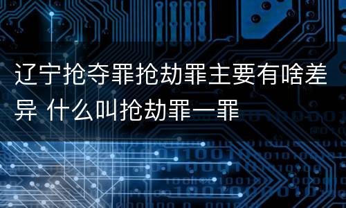 辽宁抢夺罪抢劫罪主要有啥差异 什么叫抢劫罪一罪