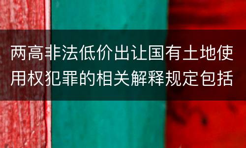 两高非法低价出让国有土地使用权犯罪的相关解释规定包括哪些内容
