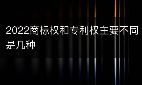 2022商标权和专利权主要不同是几种