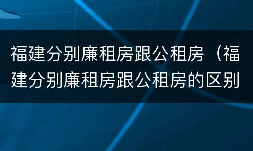 福建分别廉租房跟公租房（福建分别廉租房跟公租房的区别）