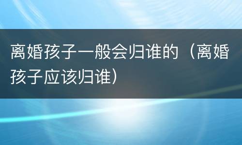 离婚孩子一般会归谁的（离婚孩子应该归谁）