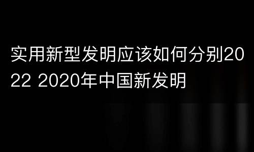 实用新型发明应该如何分别2022 2020年中国新发明