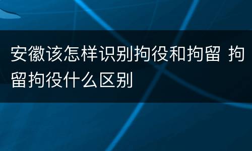 安徽该怎样识别拘役和拘留 拘留拘役什么区别