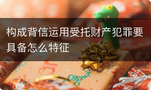 构成背信运用受托财产犯罪要具备怎么特征