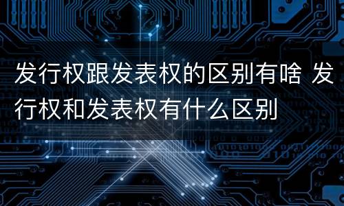 发行权跟发表权的区别有啥 发行权和发表权有什么区别