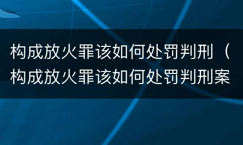 构成放火罪该如何处罚判刑（构成放火罪该如何处罚判刑案例）