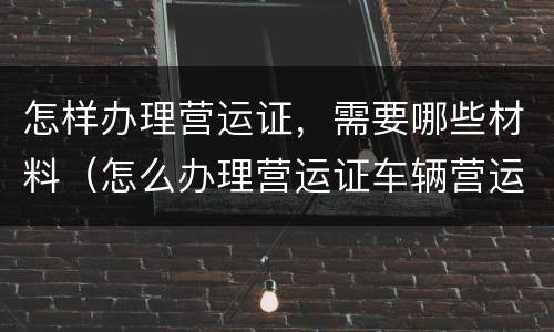 怎样办理营运证，需要哪些材料（怎么办理营运证车辆营运证）