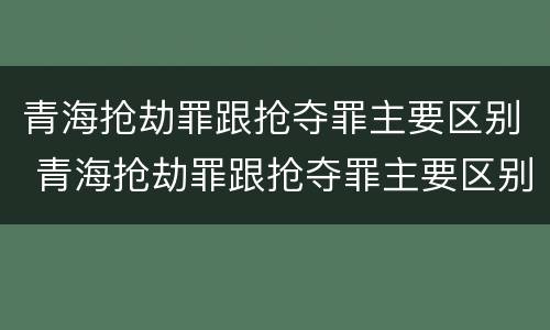 青海抢劫罪跟抢夺罪主要区别 青海抢劫罪跟抢夺罪主要区别是什么