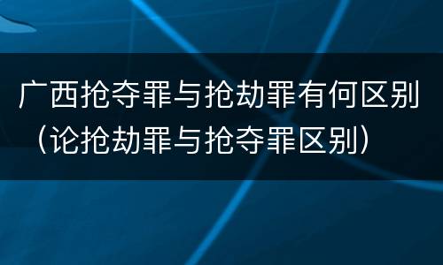 广西抢夺罪与抢劫罪有何区别（论抢劫罪与抢夺罪区别）
