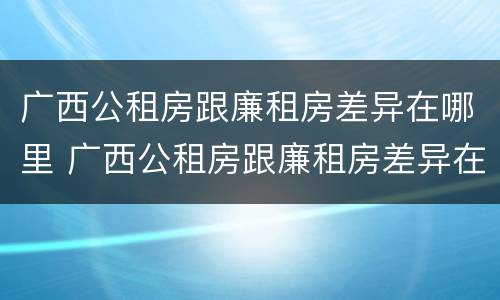 广西公租房跟廉租房差异在哪里 广西公租房跟廉租房差异在哪里查