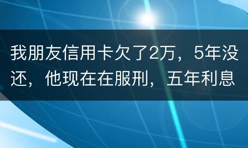 我朋友信用卡欠了2万，5年没还，他现在在服刑，五年利息是多少只还本金可以吗