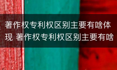 著作权专利权区别主要有啥体现 著作权专利权区别主要有啥体现和联系