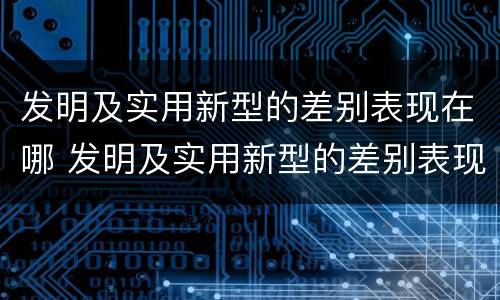 发明及实用新型的差别表现在哪 发明及实用新型的差别表现在哪方面