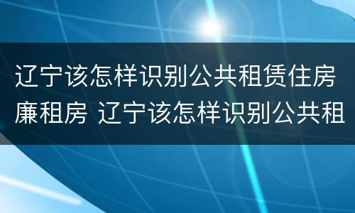 辽宁该怎样识别公共租赁住房廉租房 辽宁该怎样识别公共租赁住房廉租房呢