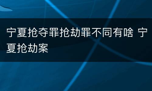 宁夏抢夺罪抢劫罪不同有啥 宁夏抢劫案