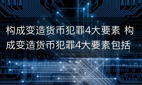 构成变造货币犯罪4大要素 构成变造货币犯罪4大要素包括