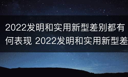 2022发明和实用新型差别都有何表现 2022发明和实用新型差别都有何表现和特点