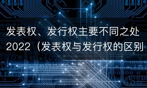 发表权、发行权主要不同之处2022（发表权与发行权的区别）