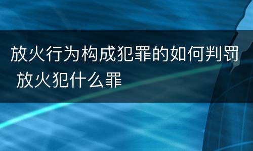 放火行为构成犯罪的如何判罚 放火犯什么罪