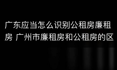 广东应当怎么识别公租房廉租房 广州市廉租房和公租房的区别