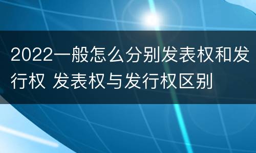 2022一般怎么分别发表权和发行权 发表权与发行权区别