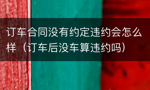 订车合同没有约定违约会怎么样（订车后没车算违约吗）