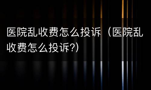 医院乱收费怎么投诉（医院乱收费怎么投诉?）