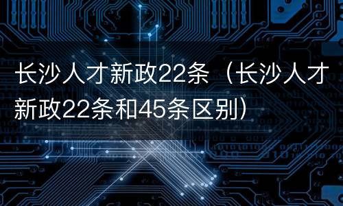 长沙人才新政22条（长沙人才新政22条和45条区别）