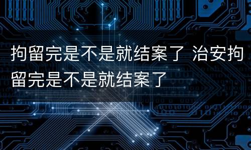 拘留完是不是就结案了 治安拘留完是不是就结案了