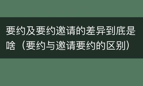 要约及要约邀请的差异到底是啥（要约与邀请要约的区别）