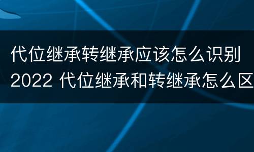 代位继承转继承应该怎么识别2022 代位继承和转继承怎么区分