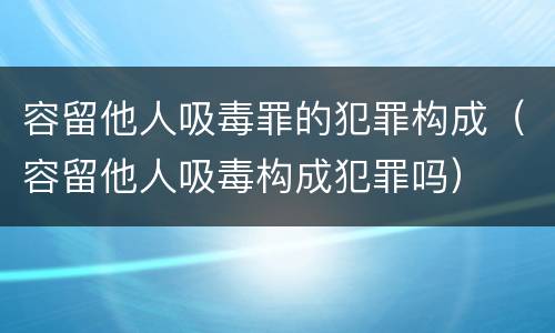 容留他人吸毒罪的犯罪构成（容留他人吸毒构成犯罪吗）
