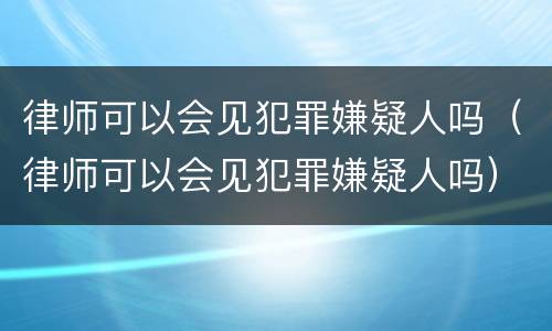 律师可以会见犯罪嫌疑人吗（律师可以会见犯罪嫌疑人吗）