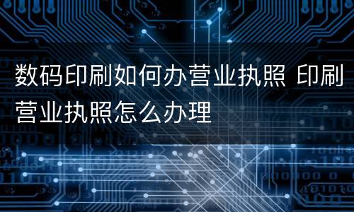 数码印刷如何办营业执照 印刷营业执照怎么办理