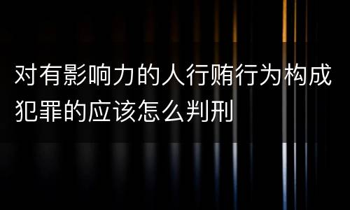 对有影响力的人行贿行为构成犯罪的应该怎么判刑