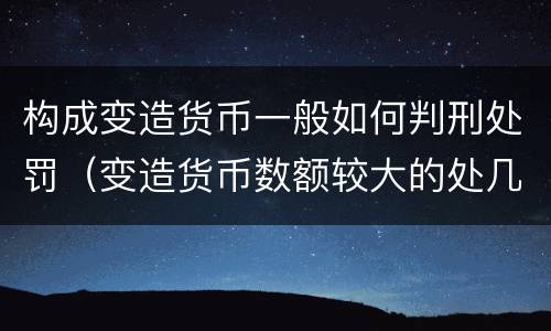 构成变造货币一般如何判刑处罚（变造货币数额较大的处几年以下有期徒刑）