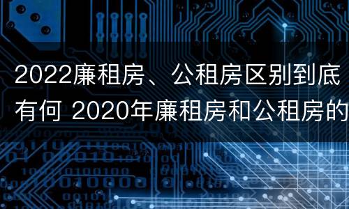 2022廉租房、公租房区别到底有何 2020年廉租房和公租房的区别