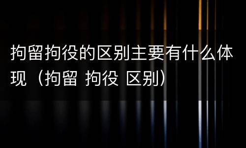 拘留拘役的区别主要有什么体现（拘留 拘役 区别）