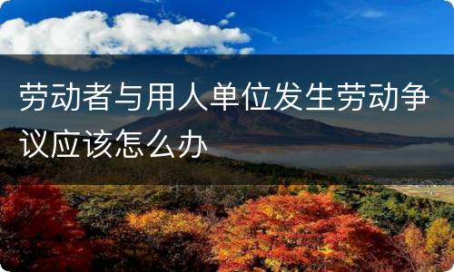 劳动者与用人单位发生劳动争议应该怎么办