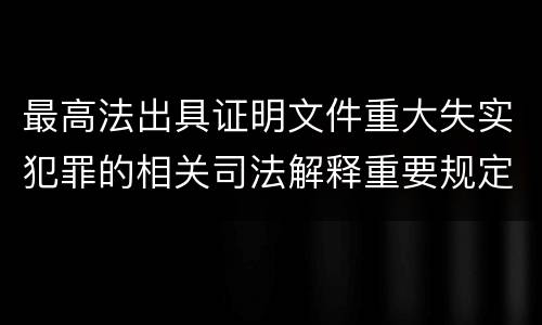 最高法出具证明文件重大失实犯罪的相关司法解释重要规定都有哪些