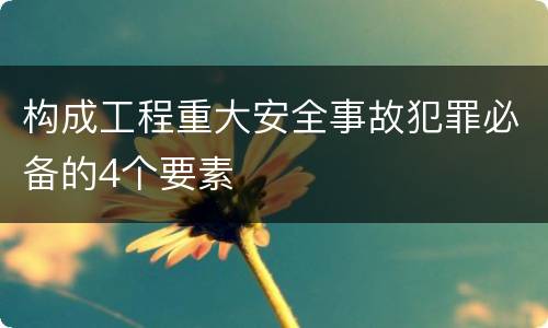 构成工程重大安全事故犯罪必备的4个要素